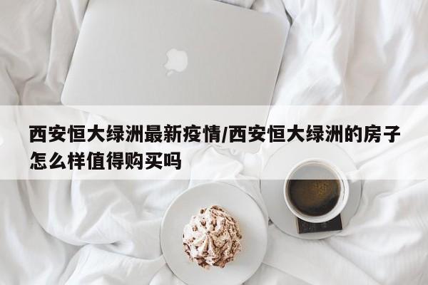 西安恒大绿洲最新疫情/西安恒大绿洲的房子怎么样值得购买吗