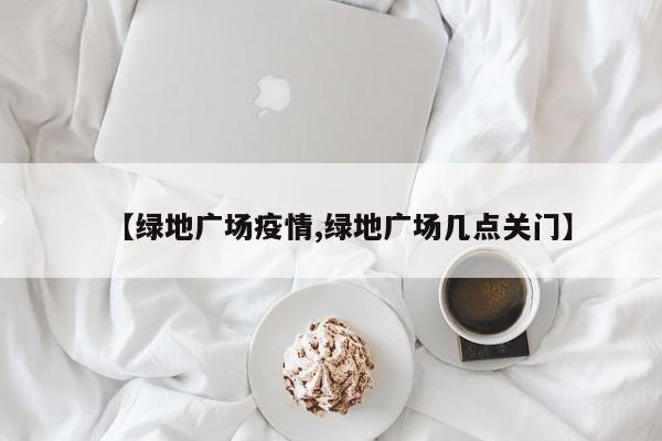 【绿地广场疫情,绿地广场几点关门】