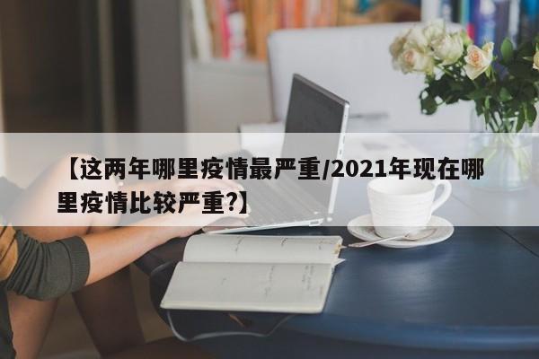 【这两年哪里疫情最严重/2021年现在哪里疫情比较严重?】
