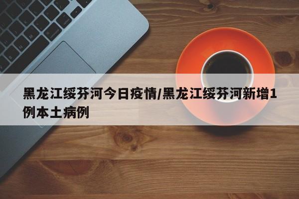 黑龙江绥芬河今日疫情/黑龙江绥芬河新增1例本土病例