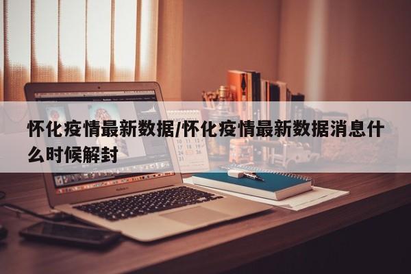 怀化疫情最新数据/怀化疫情最新数据消息什么时候解封