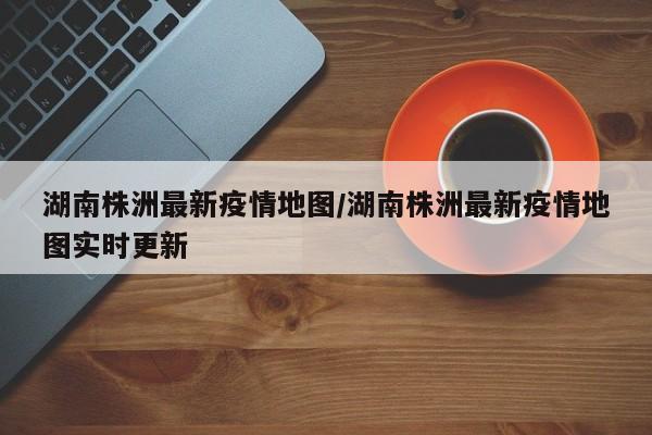 湖南株洲最新疫情地图/湖南株洲最新疫情地图实时更新