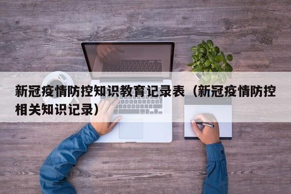 新冠疫情防控知识教育记录表（新冠疫情防控相关知识记录）