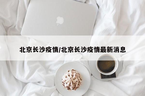 北京长沙疫情/北京长沙疫情最新消息