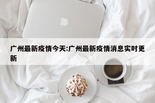 广州最新疫情今天:广州最新疫情消息实时更新