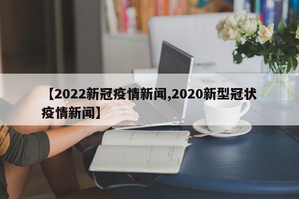 【2022新冠疫情新闻,2020新型冠状疫情新闻】