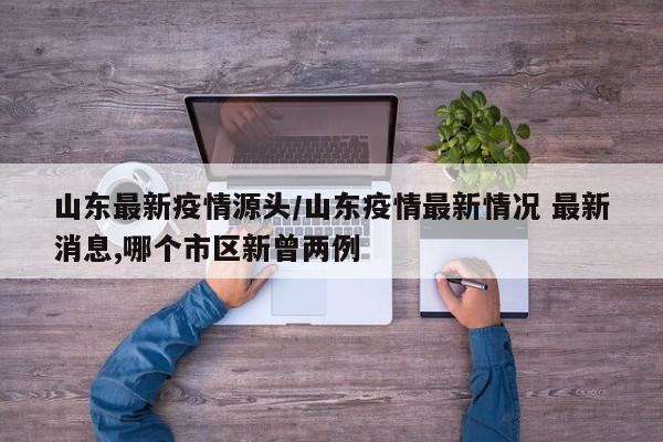 山东最新疫情源头/山东疫情最新情况 最新消息,哪个市区新曾两例