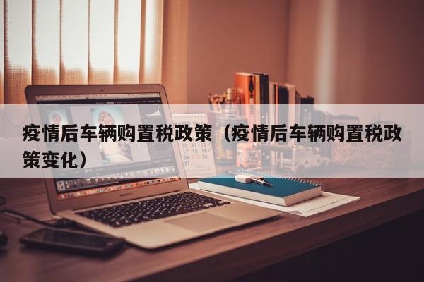 疫情后车辆购置税政策（疫情后车辆购置税政策变化）