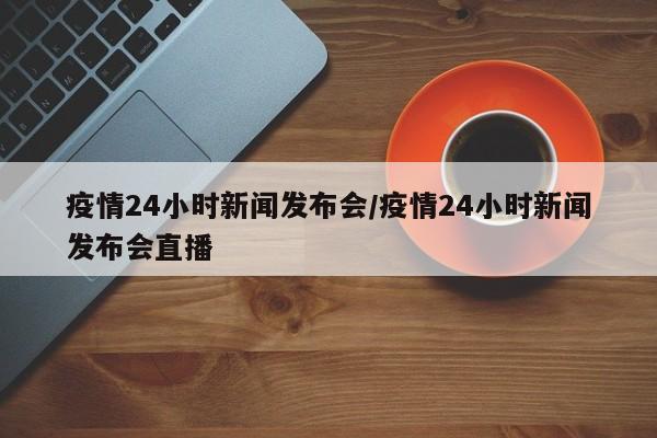 疫情24小时新闻发布会/疫情24小时新闻发布会直播