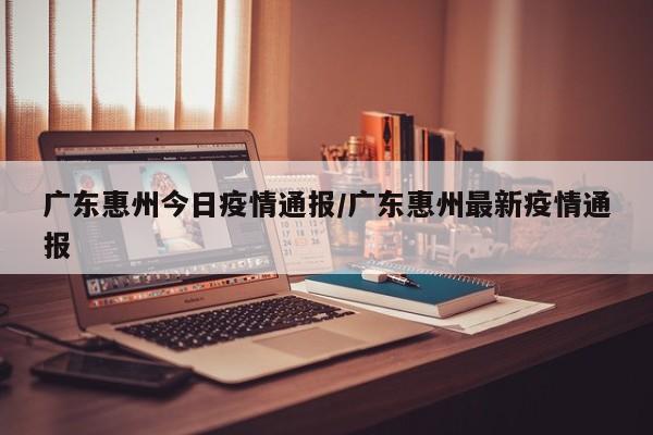 广东惠州今日疫情通报/广东惠州最新疫情通报