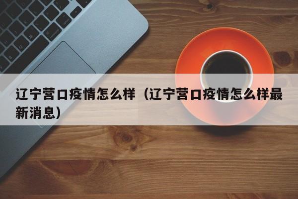 辽宁营口疫情怎么样（辽宁营口疫情怎么样最新消息）