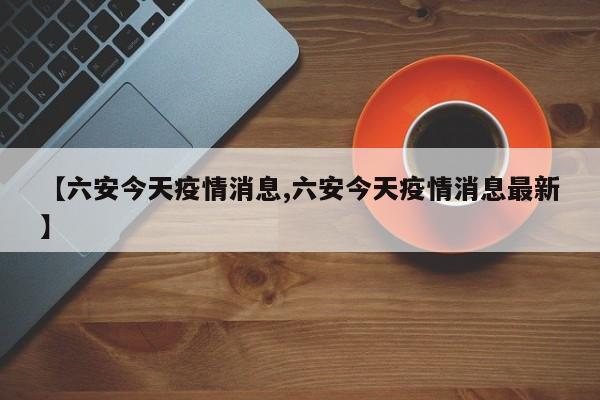 【六安今天疫情消息,六安今天疫情消息最新】