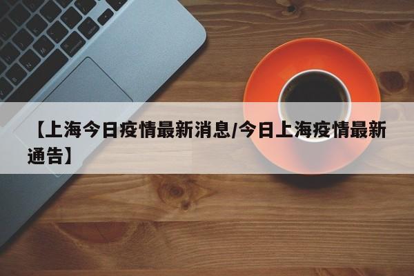 【上海今日疫情最新消息/今日上海疫情最新通告】