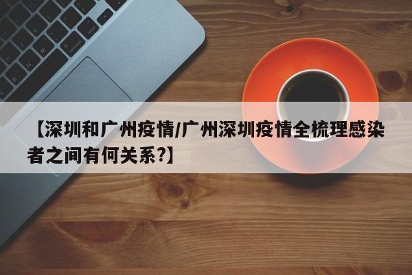 【深圳和广州疫情/广州深圳疫情全梳理感染者之间有何关系?】