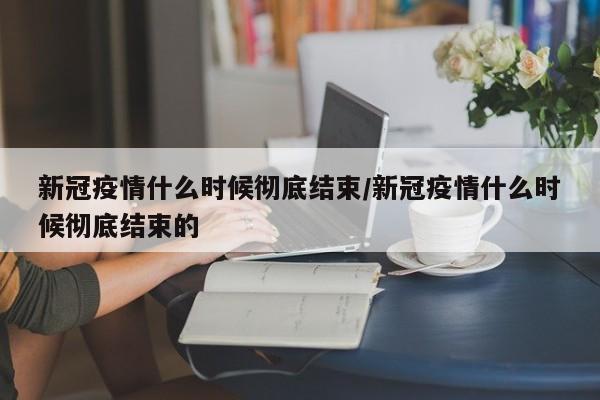 新冠疫情什么时候彻底结束/新冠疫情什么时候彻底结束的