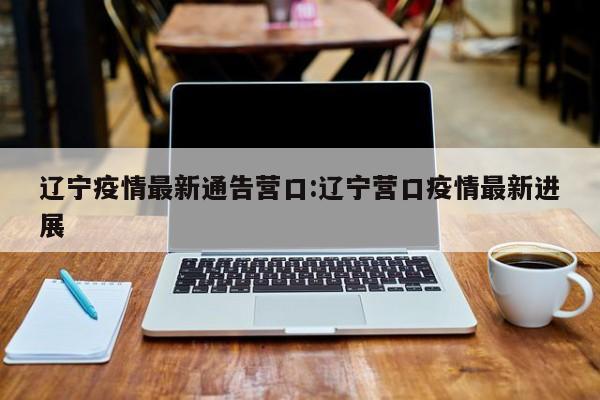 辽宁疫情最新通告营口:辽宁营口疫情最新进展