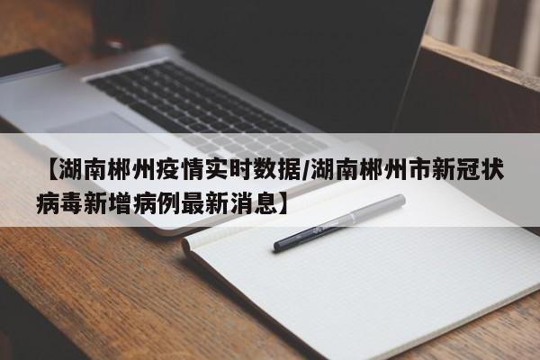 【湖南郴州疫情实时数据/湖南郴州市新冠状病毒新增病例最新消息】