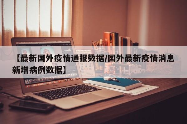 【最新国外疫情通报数据/国外最新疫情消息新增病例数据】