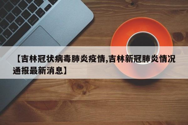 【吉林冠状病毒肺炎疫情,吉林新冠肺炎情况通报最新消息】