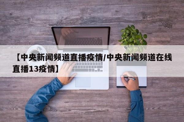 【中央新闻频道直播疫情/中央新闻频道在线直播13疫情】