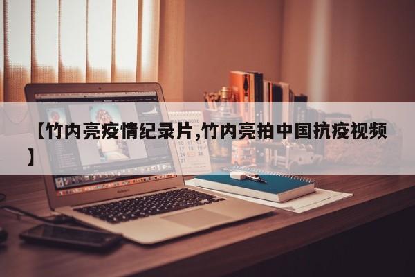 【竹内亮疫情纪录片,竹内亮拍中国抗疫视频】