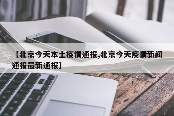 【北京今天本土疫情通报,北京今天疫情新闻通报最新通报】