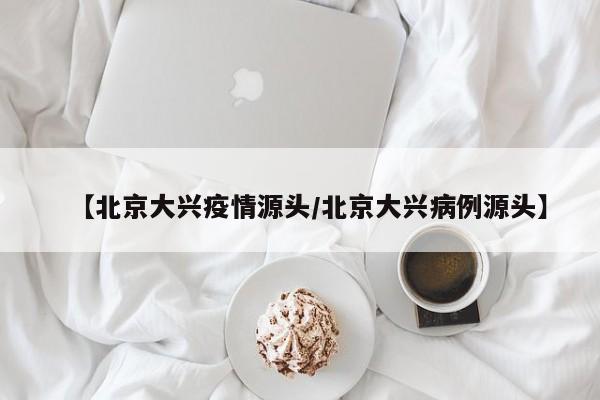 【北京大兴疫情源头/北京大兴病例源头】