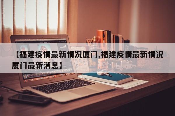 【福建疫情最新情况厦门,福建疫情最新情况厦门最新消息】