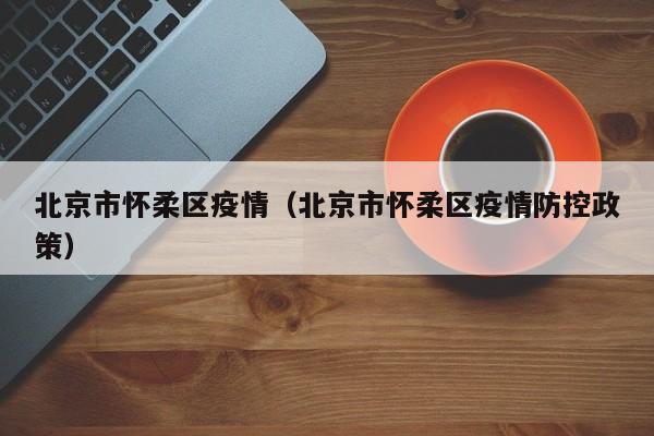 北京市怀柔区疫情（北京市怀柔区疫情防控政策）