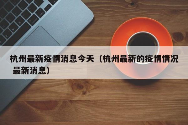 杭州最新疫情消息今天（杭州最新的疫情情况 最新消息）