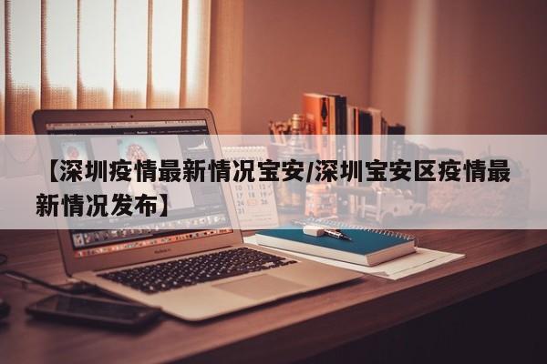 【深圳疫情最新情况宝安/深圳宝安区疫情最新情况发布】