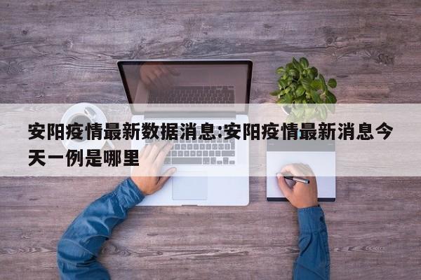 安阳疫情最新数据消息:安阳疫情最新消息今天一例是哪里